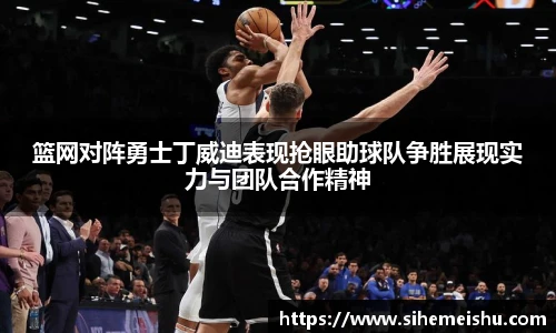 篮网对阵勇士丁威迪表现抢眼助球队争胜展现实力与团队合作精神